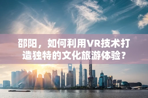 邵阳，如何利用VR技术打造独特的文化旅游体验？