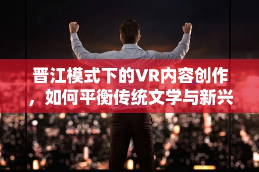 晋江模式下的VR内容创作，如何平衡传统文学与新兴技术的融合？