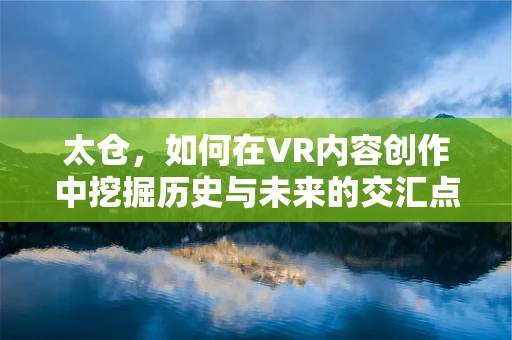 太仓，如何在VR内容创作中挖掘历史与未来的交汇点？