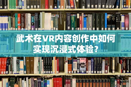 武术在VR内容创作中如何实现沉浸式体验？