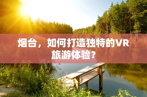 烟台，如何打造独特的VR旅游体验？