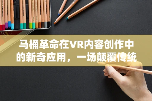 马桶革命在VR内容创作中的新奇应用，一场颠覆传统体验的探索