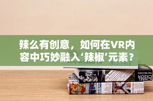 辣么有创意，如何在VR内容中巧妙融入‘辣椒’元素？