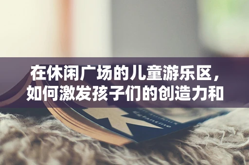 在休闲广场的儿童游乐区，如何激发孩子们的创造力和想象力？