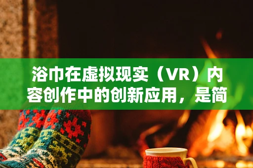 浴巾在虚拟现实（VR）内容创作中的创新应用，是简单的布艺，还是沉浸式体验的秘密武器？