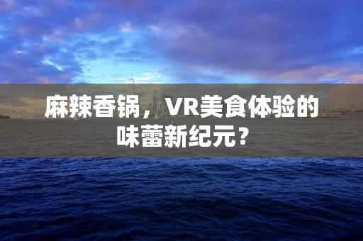 麻辣香锅，VR美食体验的味蕾新纪元？