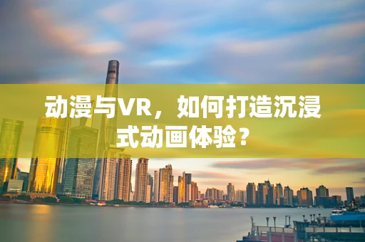 动漫与VR，如何打造沉浸式动画体验？