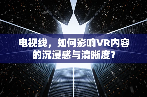 电视线，如何影响VR内容的沉浸感与清晰度？