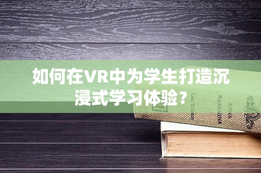 如何在VR中为学生打造沉浸式学习体验？