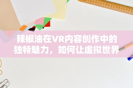 辣椒油在VR内容创作中的独特魅力，如何让虚拟世界辣起来？