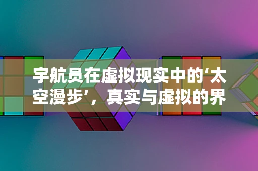 宇航员在虚拟现实中的‘太空漫步’，真实与虚拟的界限何在？