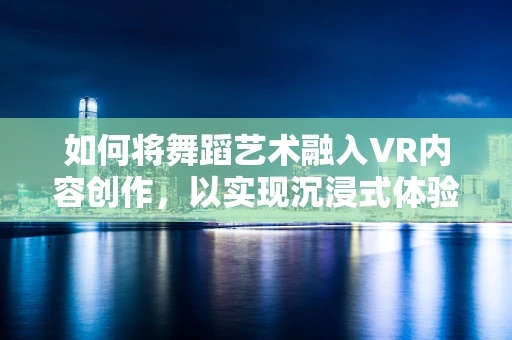 如何将舞蹈艺术融入VR内容创作，以实现沉浸式体验？