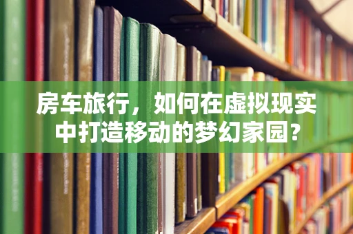 房车旅行，如何在虚拟现实中打造移动的梦幻家园？