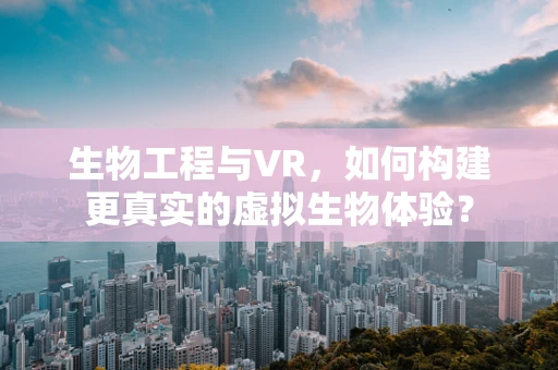 生物工程与VR，如何构建更真实的虚拟生物体验？