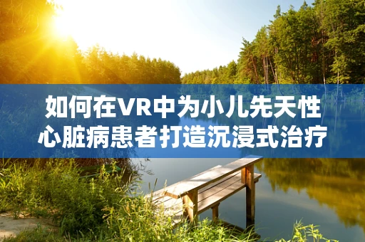 如何在VR中为小儿先天性心脏病患者打造沉浸式治疗与康复体验？