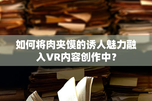 如何将肉夹馍的诱人魅力融入VR内容创作中？