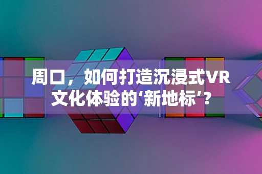 周口，如何打造沉浸式VR文化体验的‘新地标’？