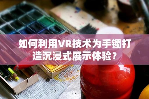 如何利用VR技术为手镯打造沉浸式展示体验？