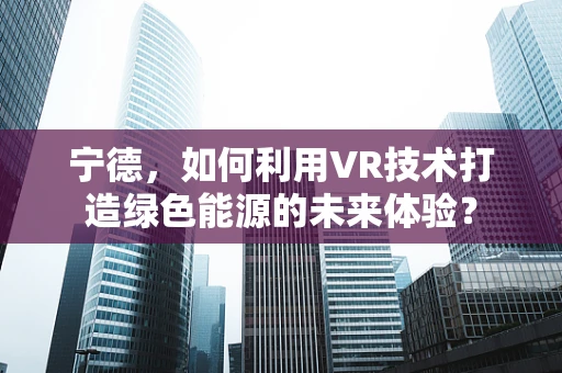 宁德，如何利用VR技术打造绿色能源的未来体验？