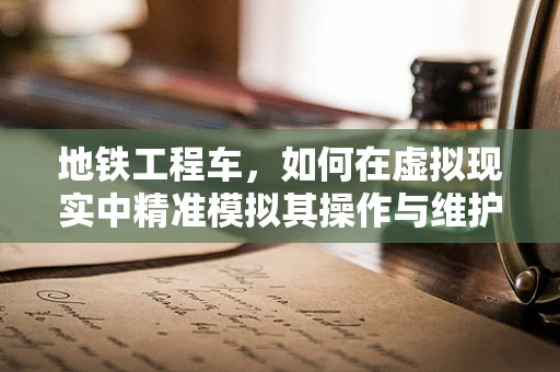 地铁工程车，如何在虚拟现实中精准模拟其操作与维护？