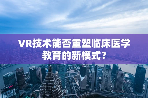 VR技术能否重塑临床医学教育的新模式？