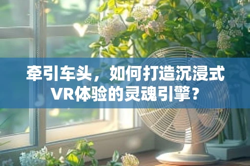 牵引车头，如何打造沉浸式VR体验的灵魂引擎？