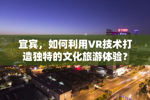 宜宾，如何利用VR技术打造独特的文化旅游体验？