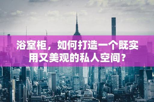 浴室柜，如何打造一个既实用又美观的私人空间？