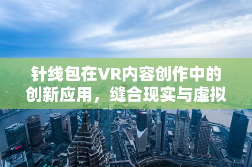 针线包在VR内容创作中的创新应用，缝合现实与虚拟的奇妙纽带