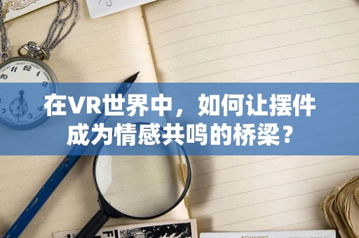 在VR世界中，如何让摆件成为情感共鸣的桥梁？