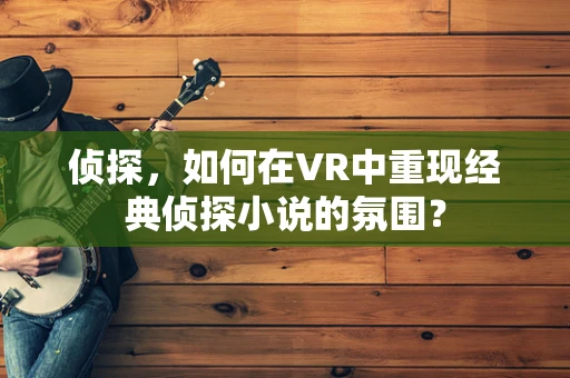 侦探，如何在VR中重现经典侦探小说的氛围？