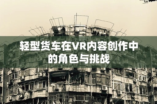 轻型货车在VR内容创作中的角色与挑战