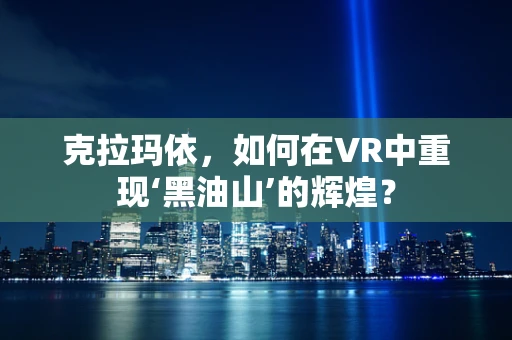 克拉玛依，如何在VR中重现‘黑油山’的辉煌？