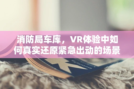 消防局车库，VR体验中如何真实还原紧急出动的场景？