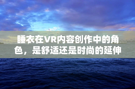 睡衣在VR内容创作中的角色，是舒适还是时尚的延伸？