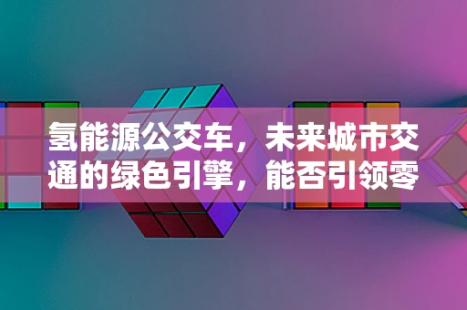 氢能源公交车，未来城市交通的绿色引擎，能否引领零排放出行新风尚？