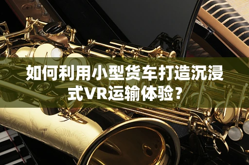 如何利用小型货车打造沉浸式VR运输体验？