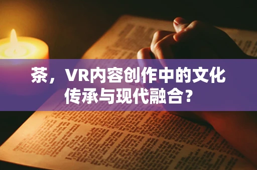 茶，VR内容创作中的文化传承与现代融合？