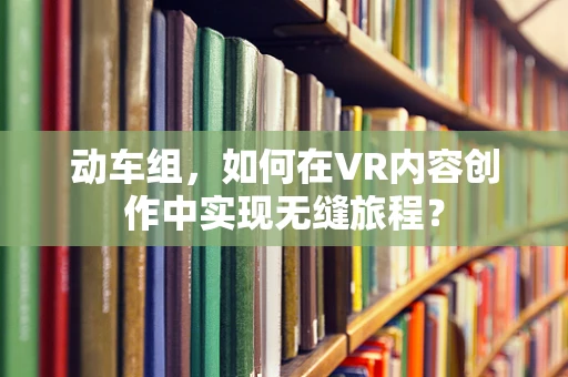 动车组，如何在VR内容创作中实现无缝旅程？