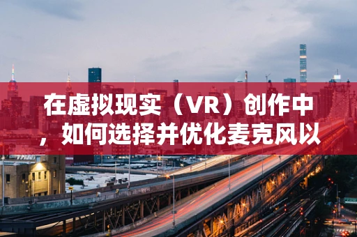 在虚拟现实（VR）创作中，如何选择并优化麦克风以提升音频体验？