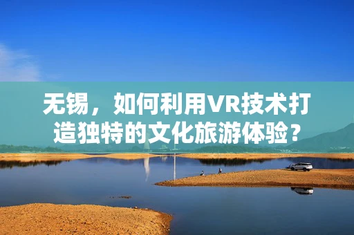 无锡，如何利用VR技术打造独特的文化旅游体验？