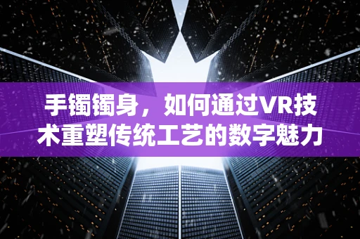 手镯镯身，如何通过VR技术重塑传统工艺的数字魅力？