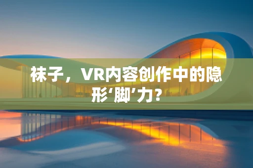 袜子，VR内容创作中的隐形‘脚’力？