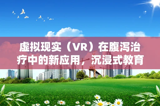 虚拟现实（VR）在腹泻治疗中的新应用，沉浸式教育能否改变患者体验？