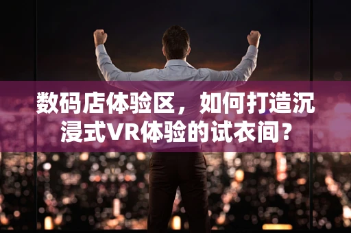 数码店体验区，如何打造沉浸式VR体验的试衣间？