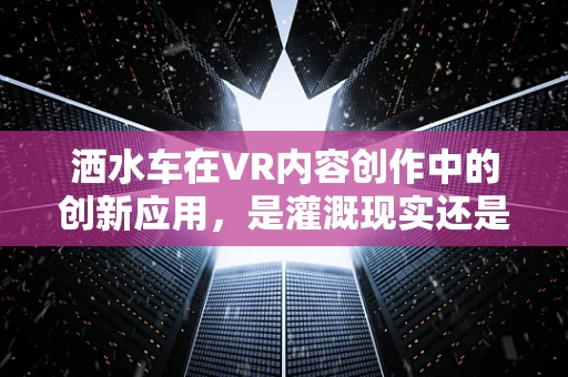 洒水车在VR内容创作中的创新应用，是灌溉现实还是构建虚拟水世界？