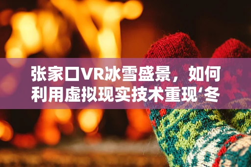 张家口VR冰雪盛景，如何利用虚拟现实技术重现‘冬奥之城’的魅力？