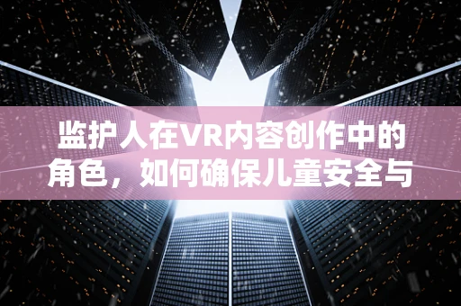 监护人在VR内容创作中的角色，如何确保儿童安全与心理健康的守护者？