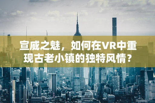 宣威之魅，如何在VR中重现古老小镇的独特风情？