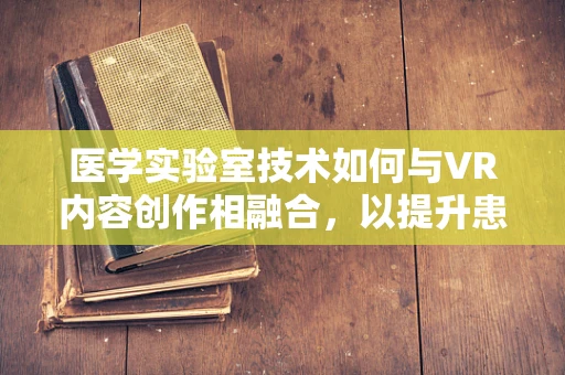 医学实验室技术如何与VR内容创作相融合，以提升患者教育体验？